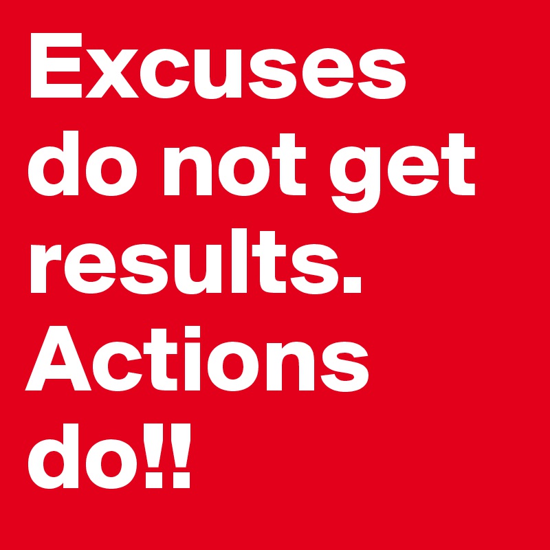 Excuses do not get results. Actions do!!