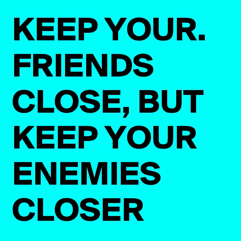 KEEP YOUR. FRIENDS CLOSE, BUT KEEP YOUR ENEMIES CLOSER