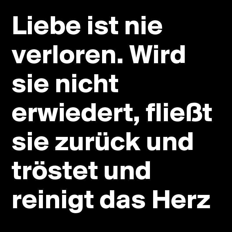 Liebe ist nie verloren. Wird sie nicht erwiedert, fließt sie zurück und tröstet und reinigt das Herz