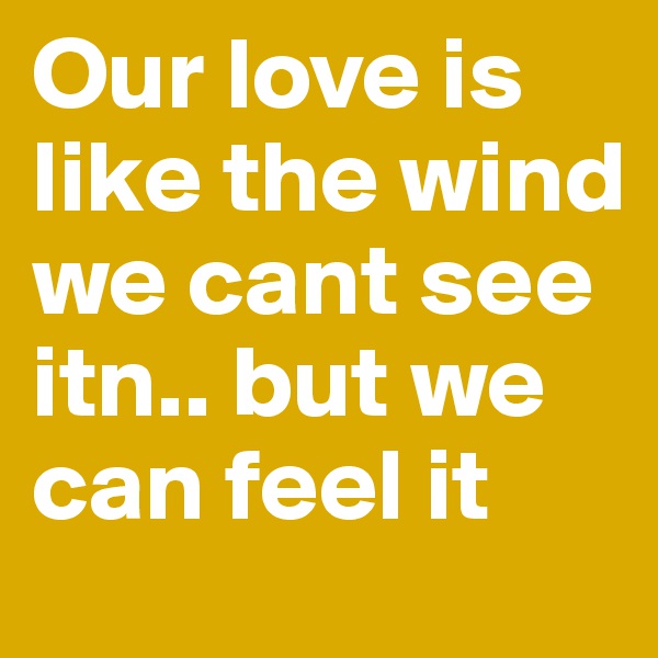 Our love is like the wind we cant see itn.. but we can feel it 