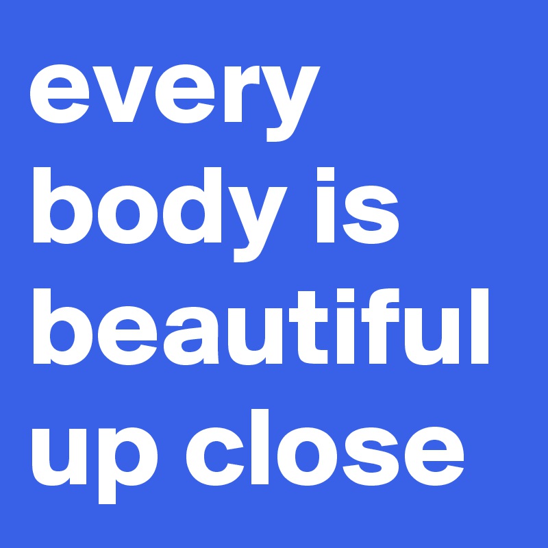every body is
beautiful up close