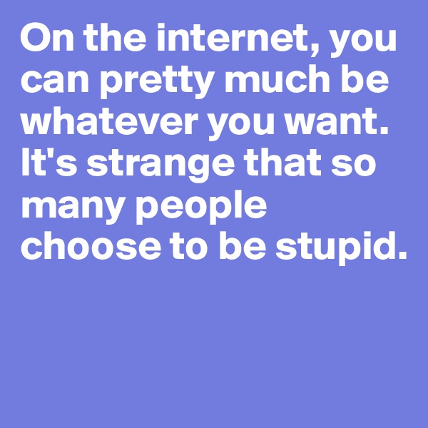 On the internet, you can pretty much be whatever you want. 
It's strange that so many people choose to be stupid.


