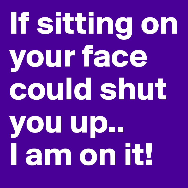 If sitting on your face could shut you up..
I am on it! 