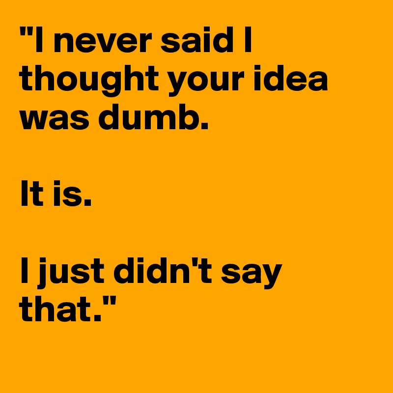 "I never said I thought your idea was dumb.

It is.

I just didn't say that."
