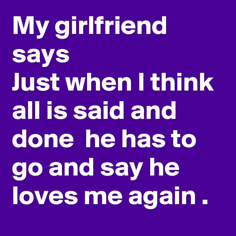 My girlfriend says 
Just when I think all is said and done  he has to go and say he loves me again .