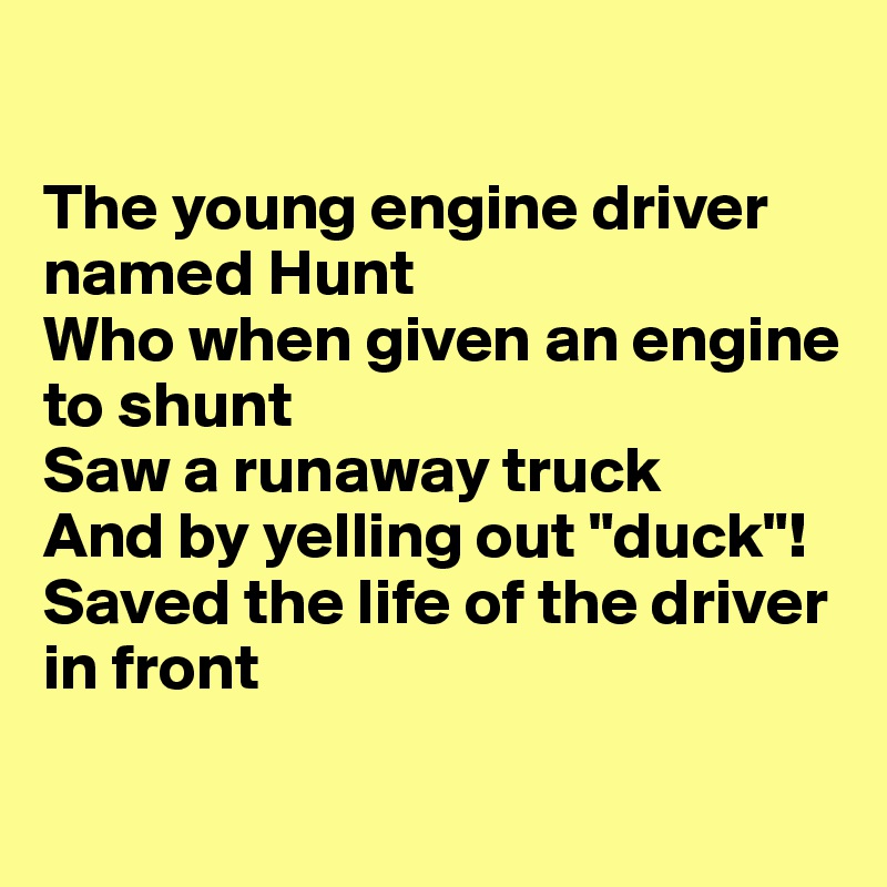 

The young engine driver named Hunt
Who when given an engine to shunt
Saw a runaway truck 
And by yelling out "duck"!
Saved the life of the driver in front

