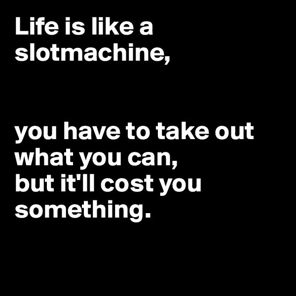 Life is like a slotmachine,


you have to take out what you can,
but it'll cost you 
something.

