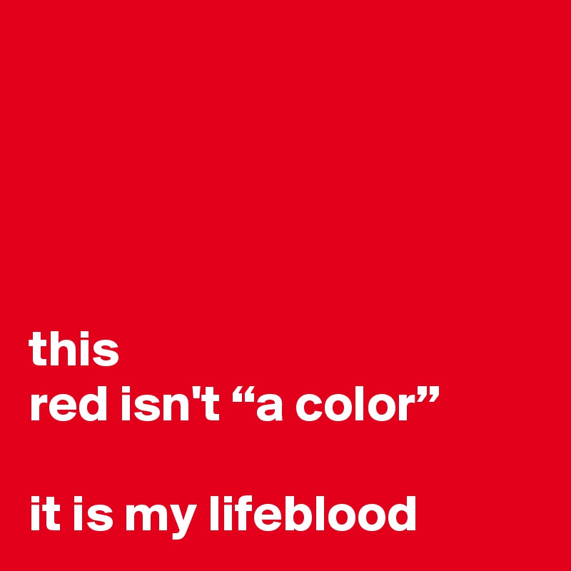 




this
red isn't “a color”

it is my lifeblood