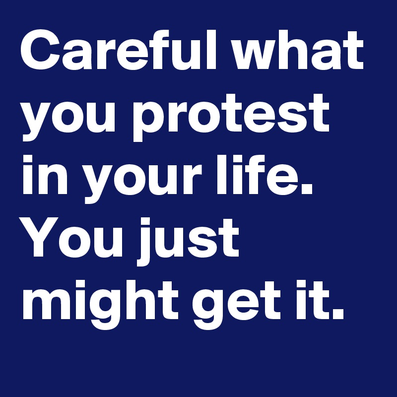 Careful what you protest in your life. You just might get it.