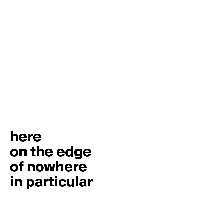 







here
on the edge
of nowhere
in particular