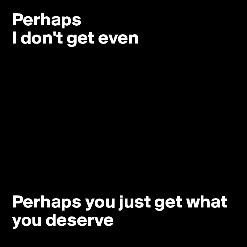 Perhaps 
I don't get even








Perhaps you just get what you deserve