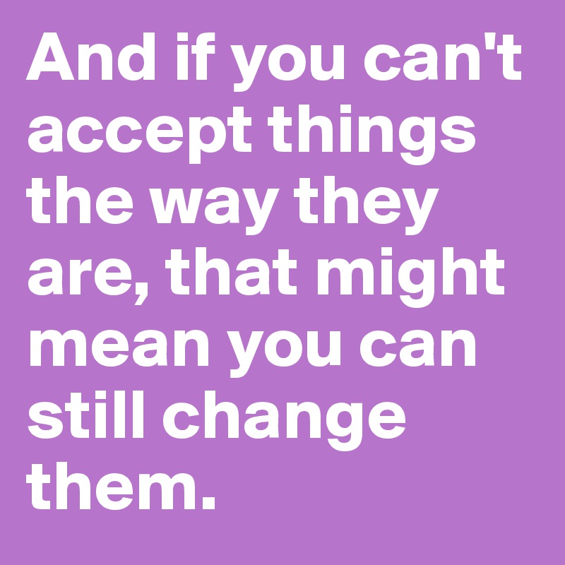 And if you can't accept things the way they are, that might mean you can still change them.