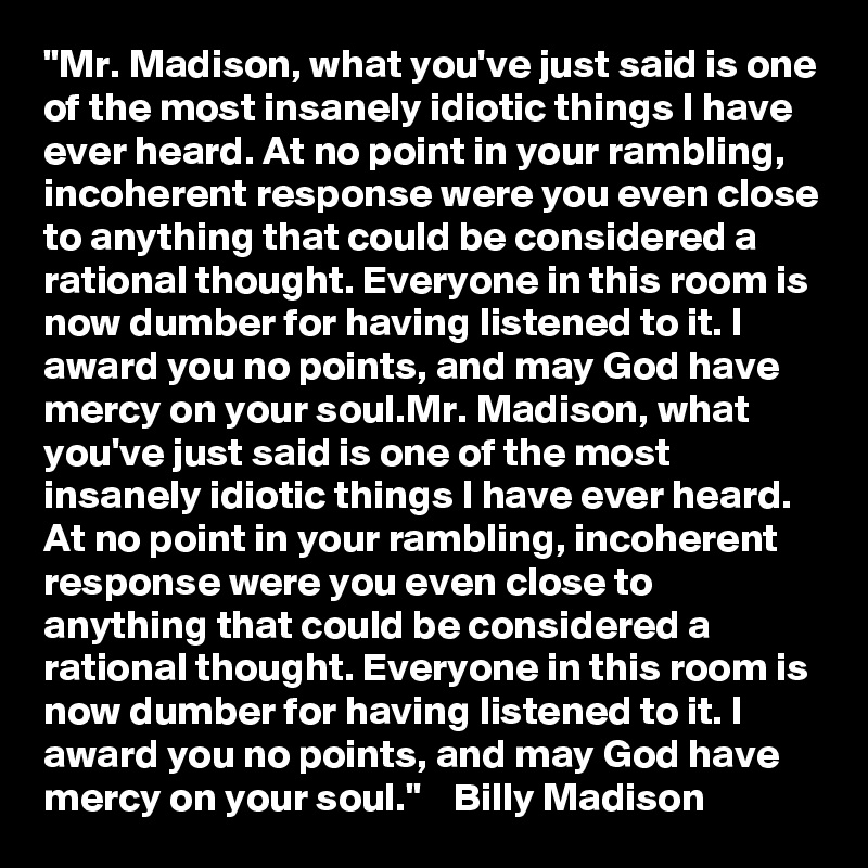 "Mr. Madison, what you've just said is one of the most insanely idiotic things I have ever heard. At no point in your rambling, incoherent response were you even close to anything that could be considered a rational thought. Everyone in this room is now dumber for having listened to it. I award you no points, and may God have mercy on your soul.Mr. Madison, what you've just said is one of the most insanely idiotic things I have ever heard. At no point in your rambling, incoherent response were you even close to anything that could be considered a rational thought. Everyone in this room is now dumber for having listened to it. I award you no points, and may God have mercy on your soul."    Billy Madison