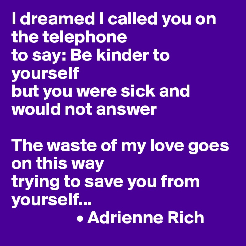 I dreamed I called you on the telephone
to say: Be kinder to yourself
but you were sick and would not answer

The waste of my love goes on this way
trying to save you from yourself...
                  • Adrienne Rich