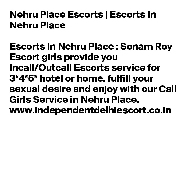 Nehru Place Escorts | Escorts In Nehru Place

Escorts In Nehru Place : Sonam Roy Escort girls provide you Incall/Outcall Escorts service for 3*4*5* hotel or home. fulfill your sexual desire and enjoy with our Call Girls Service in Nehru Place. 
www.independentdelhiescort.co.in