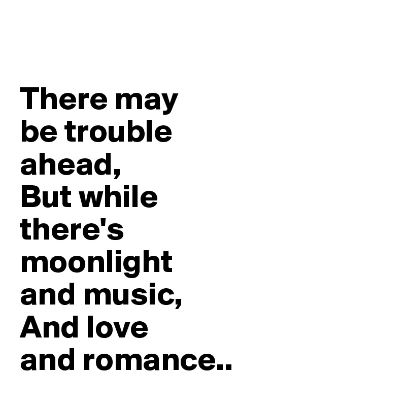 

There may 
be trouble 
ahead,
But while 
there's 
moonlight 
and music,
And love 
and romance..