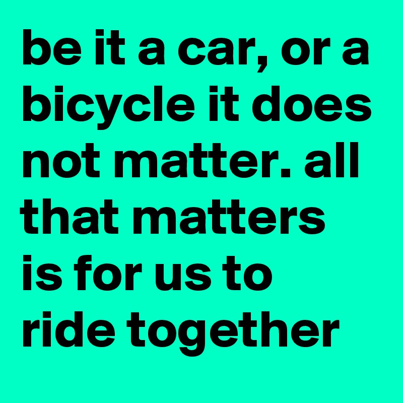 be it a car, or a bicycle it does not matter. all that matters is for us to ride together 