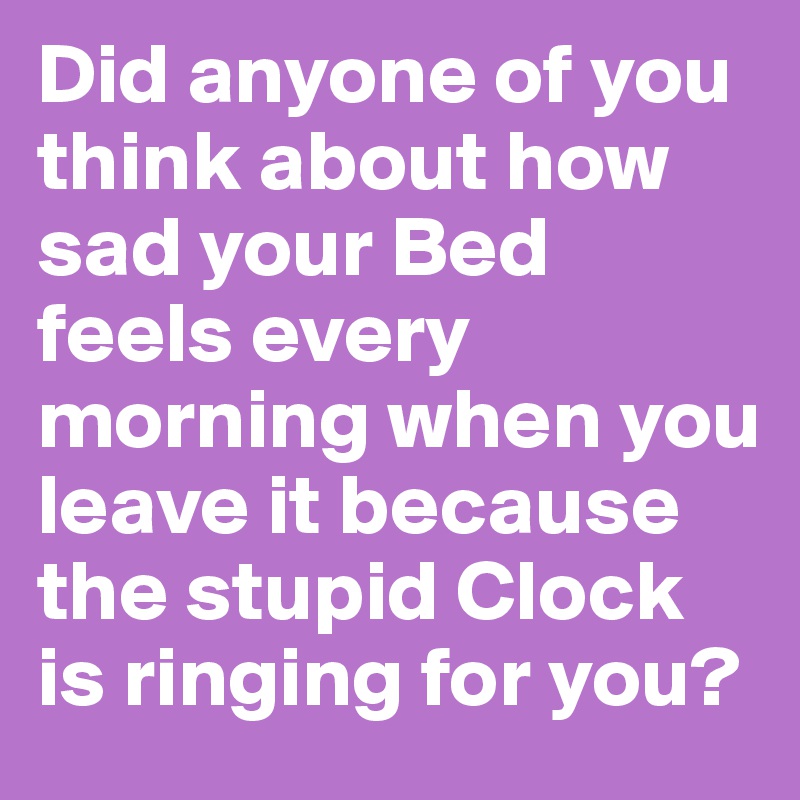 Did anyone of you think about how sad your Bed feels every morning when you leave it because the stupid Clock is ringing for you?
