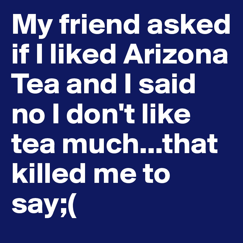 My friend asked if I liked Arizona Tea and I said no I don't like tea much...that killed me to say;(