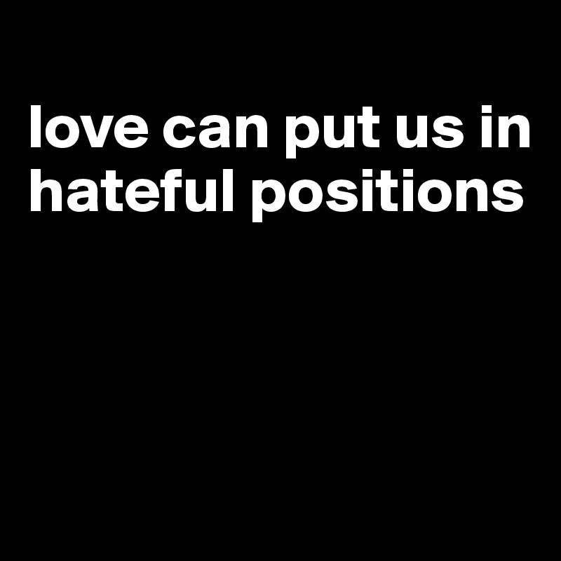 
love can put us in hateful positions 



