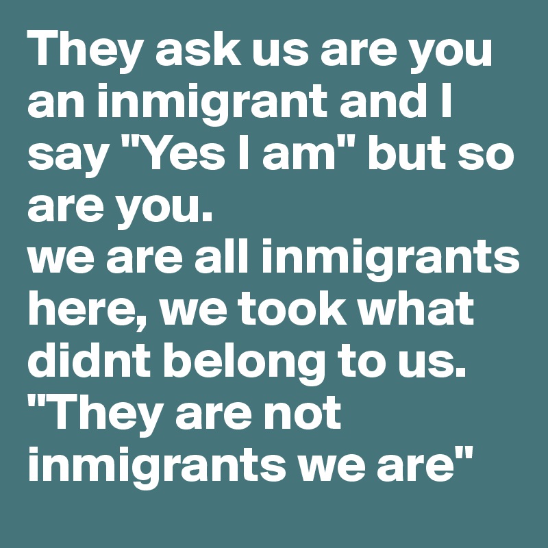 They ask us are you an inmigrant and I say "Yes I am" but so are you.
we are all inmigrants here, we took what didnt belong to us. "They are not inmigrants we are"