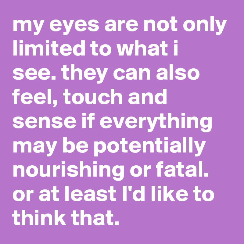 my eyes are not only limited to what i see. they can also feel, touch and sense if everything may be potentially nourishing or fatal. or at least I'd like to think that.