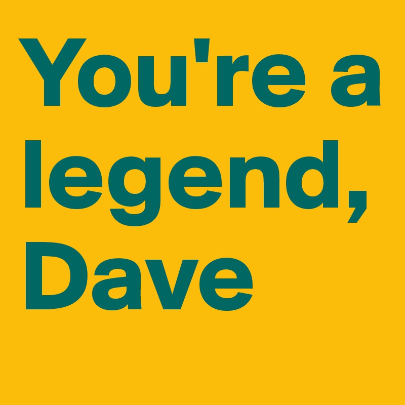 You're a legend, Dave