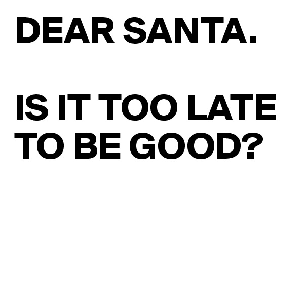 DEAR SANTA.

IS IT TOO LATE TO BE GOOD?


