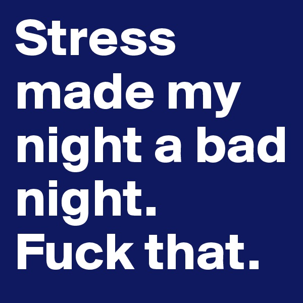 Stress made my night a bad night. Fuck that.