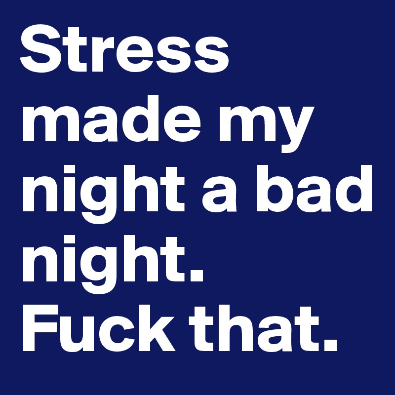 Stress made my night a bad night. Fuck that.