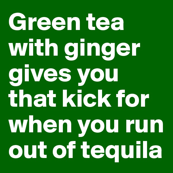 Green tea with ginger gives you that kick for when you run out of tequila