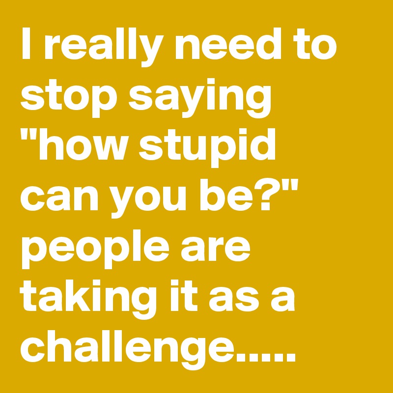 I really need to stop saying "how stupid can you be?" people are taking it as a challenge.....
