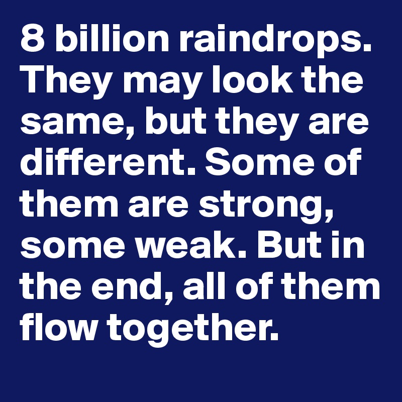 8 billion raindrops. They may look the same, but they are different. Some of them are strong, some weak. But in the end, all of them flow together.