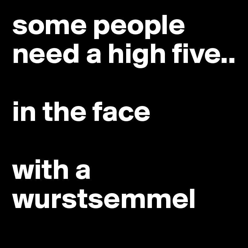 some people need a high five..

in the face

with a wurstsemmel