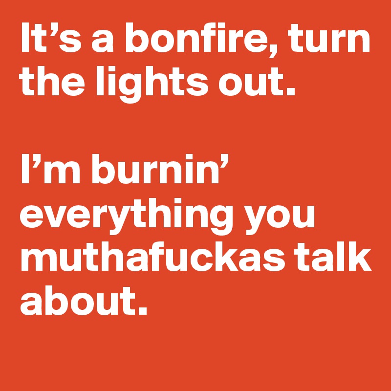 It’s a bonfire, turn the lights out.

I’m burnin’ everything you muthafuckas talk about.