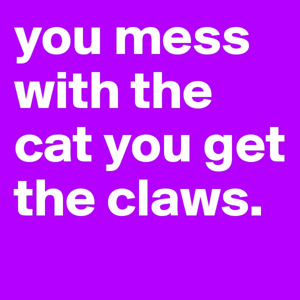 you mess with the cat you get the claws.