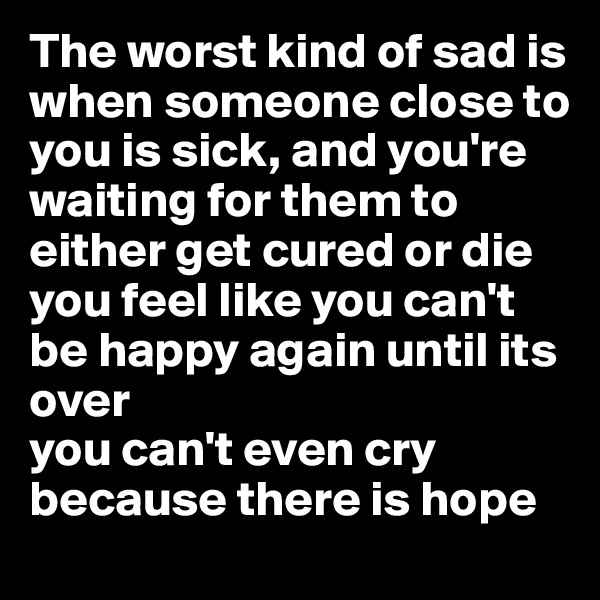 The worst kind of sad is when someone close to you is sick, and you're waiting for them to either get cured or die
you feel like you can't be happy again until its over
you can't even cry because there is hope