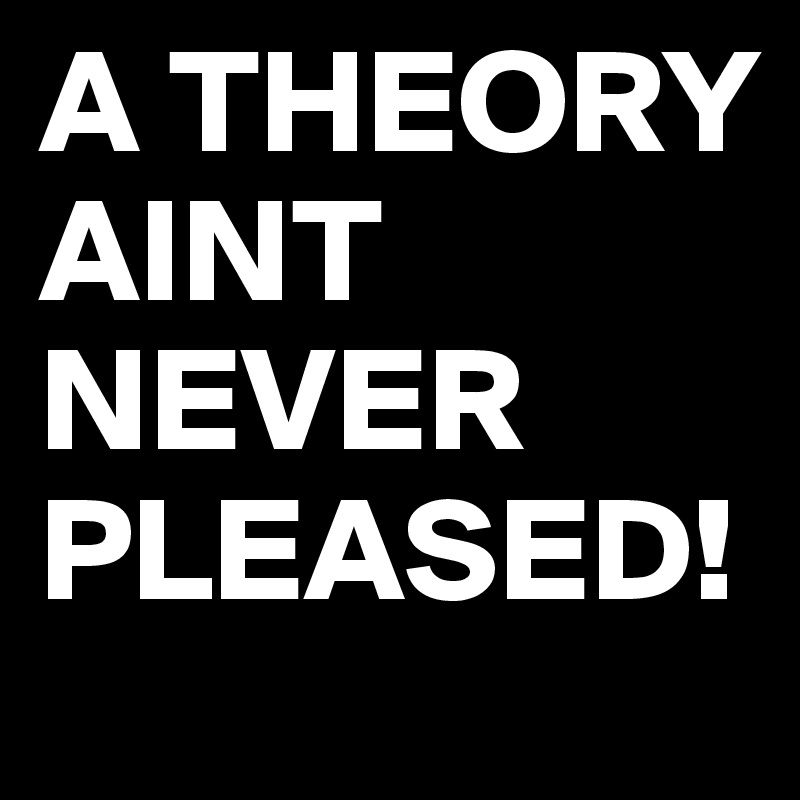A THEORY AINT NEVER PLEASED! 