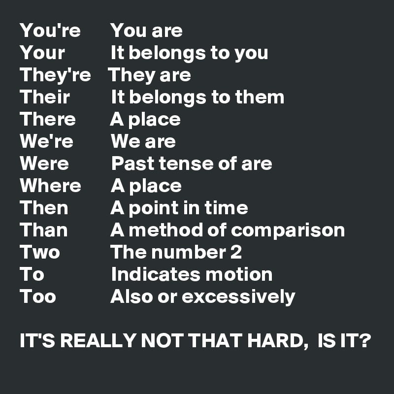 You're       You are
Your           It belongs to you
They're    They are
Their          It belongs to them
There        A place
We're         We are
Were          Past tense of are
Where       A place
Then          A point in time
Than          A method of comparison
Two            The number 2
To                Indicates motion
Too             Also or excessively 

IT'S REALLY NOT THAT HARD,  IS IT?