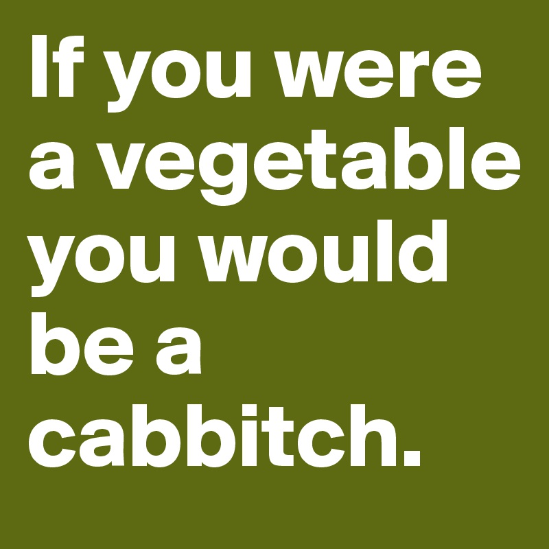 If you were a vegetable you would be a cabbitch. 