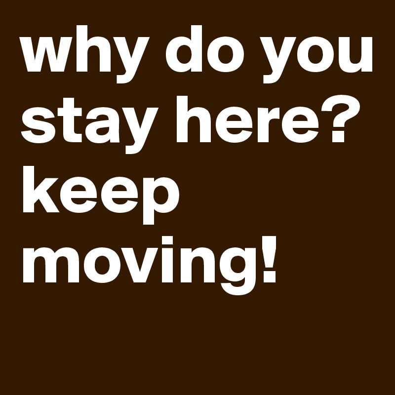 why do you stay here?
keep moving!