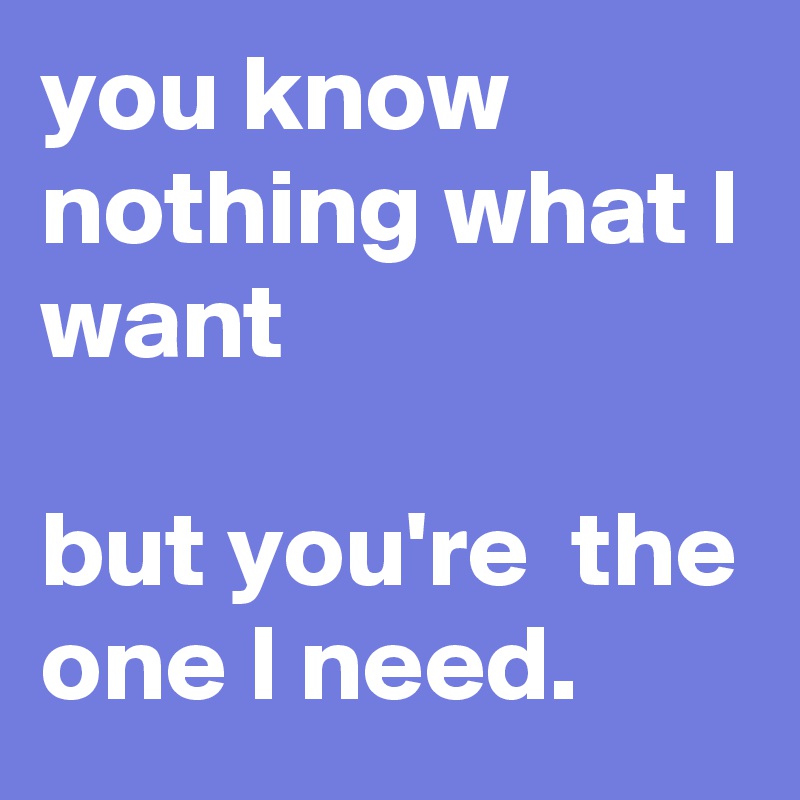 you know nothing what I want

but you're  the one I need.