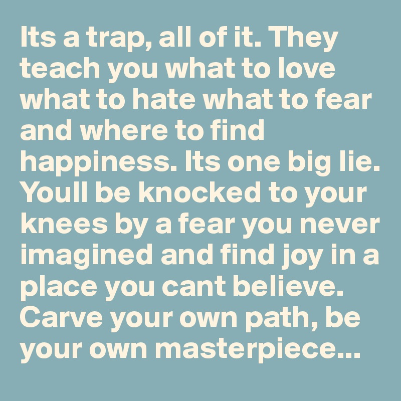 Its a trap, all of it. They teach you what to love what to hate what to fear and where to find happiness. Its one big lie. Youll be knocked to your knees by a fear you never imagined and find joy in a place you cant believe. Carve your own path, be your own masterpiece...
