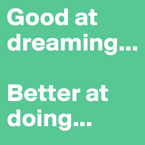 Good at dreaming...

Better at doing...