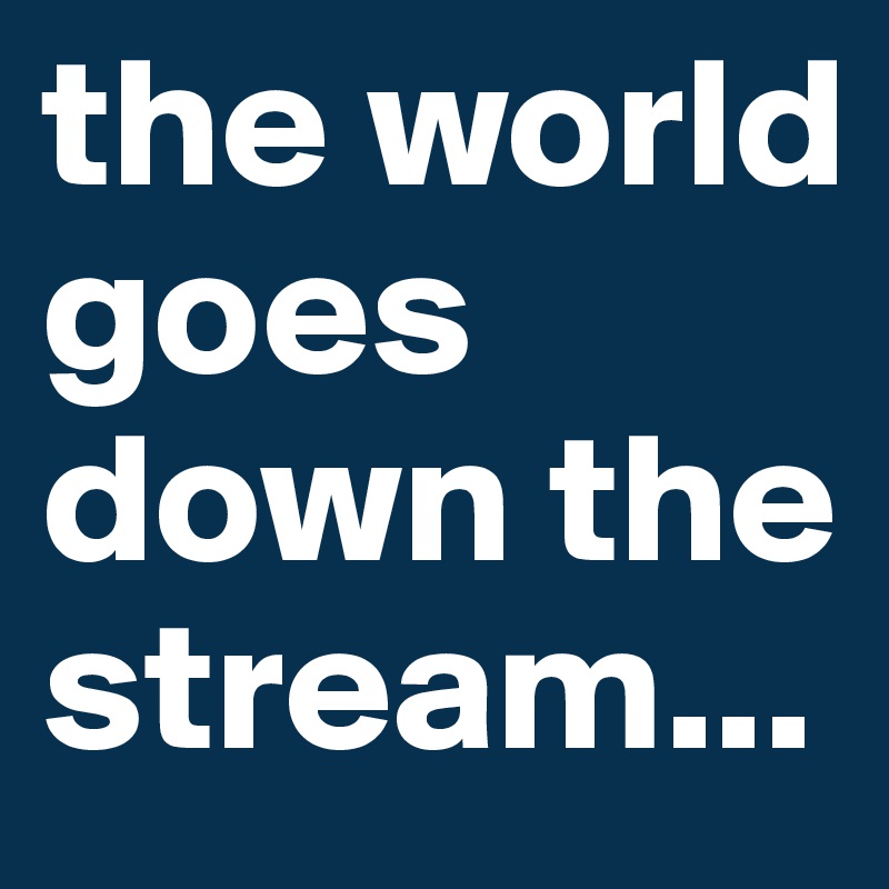 the world goes down the stream...