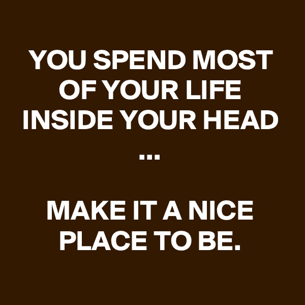 
YOU SPEND MOST OF YOUR LIFE INSIDE YOUR HEAD ...

MAKE IT A NICE PLACE TO BE.
