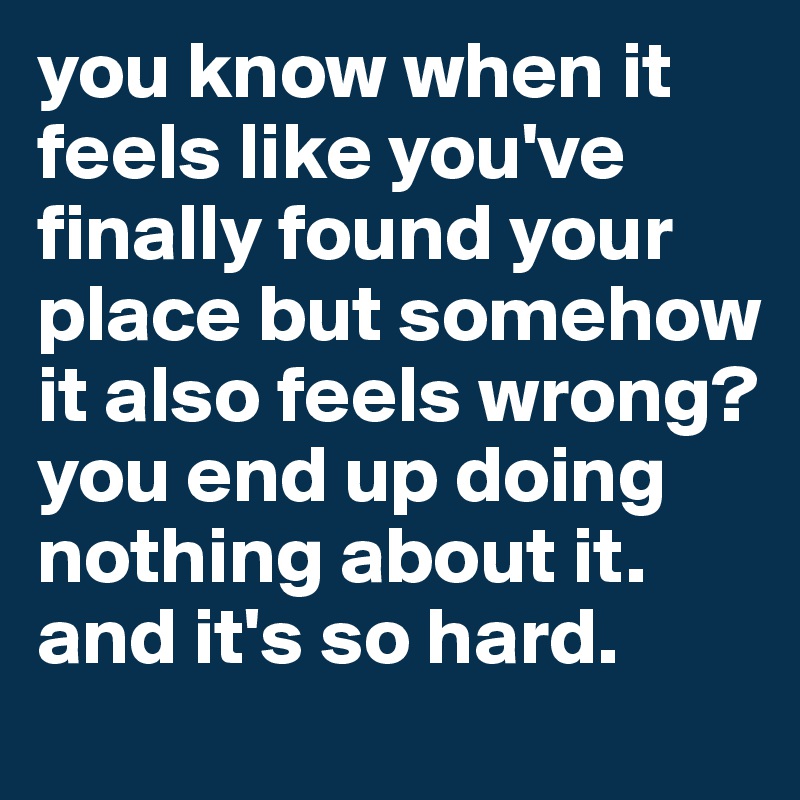 you know when it feels like you've finally found your place but somehow it also feels wrong? 
you end up doing nothing about it. and it's so hard. 