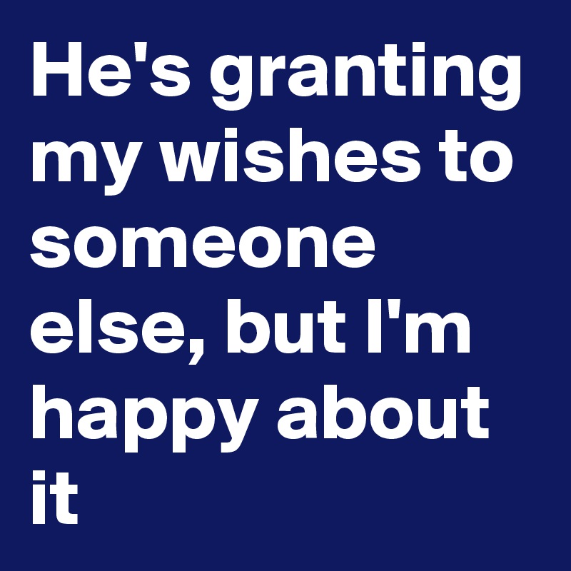 He's granting my wishes to someone else, but I'm happy about it