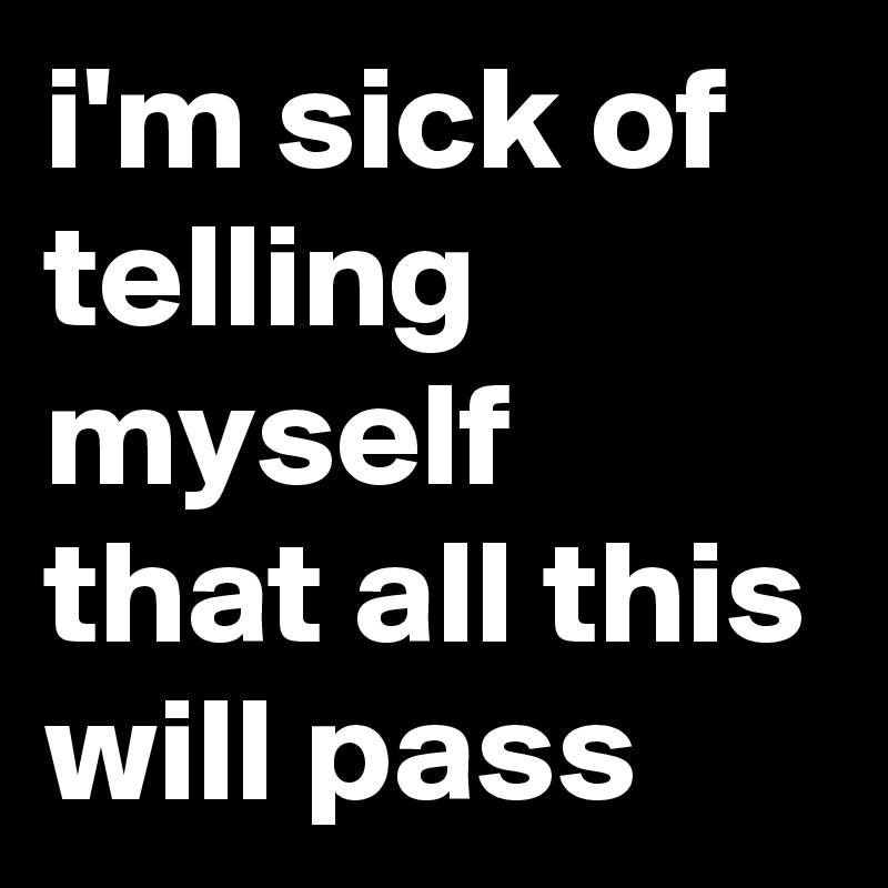 i'm sick of telling myself that all this will pass