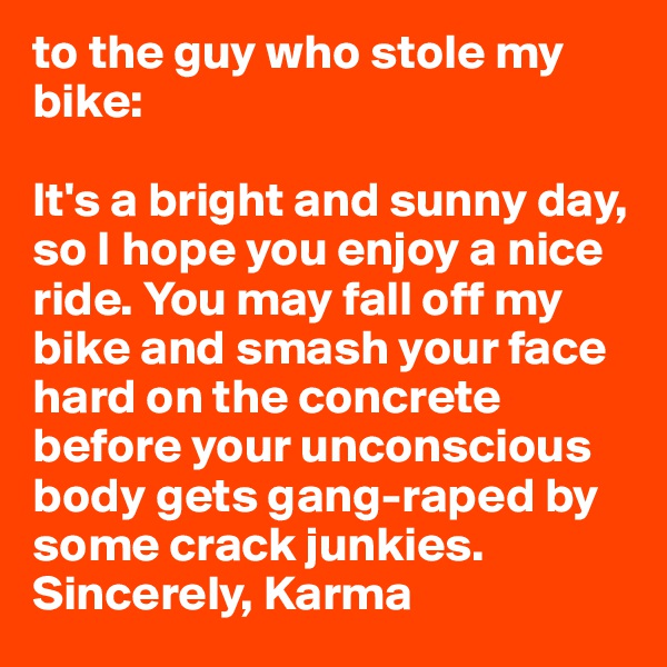 to the guy who stole my bike:

It's a bright and sunny day, so I hope you enjoy a nice ride. You may fall off my bike and smash your face hard on the concrete before your unconscious body gets gang-raped by some crack junkies.
Sincerely, Karma